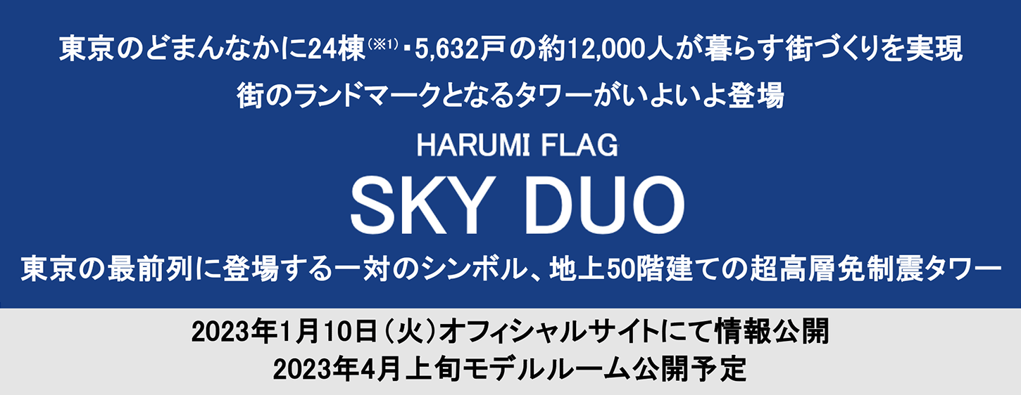 東京のどまんなかに24棟(※1)・5,632戸の約12,000人が暮らす街づくりを実現　街のランドマークとなるタワーがいよいよ登場　HARUMI FLAG SKY DUO　東京の最前列に登場する一対のシンボル、地上50階建ての超高層免制震タワー　2023年1月10日(火)オフィシャルサイトにて情報公開　2023年4月上旬モデルルーム公開予定
