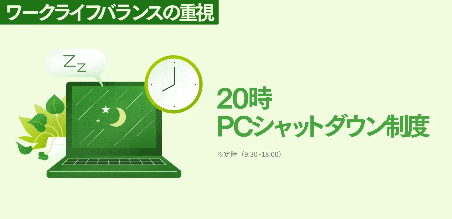 ワークライフバランスの重視 20時PCシャットダウン制度 ※定時（9:30~18:00）