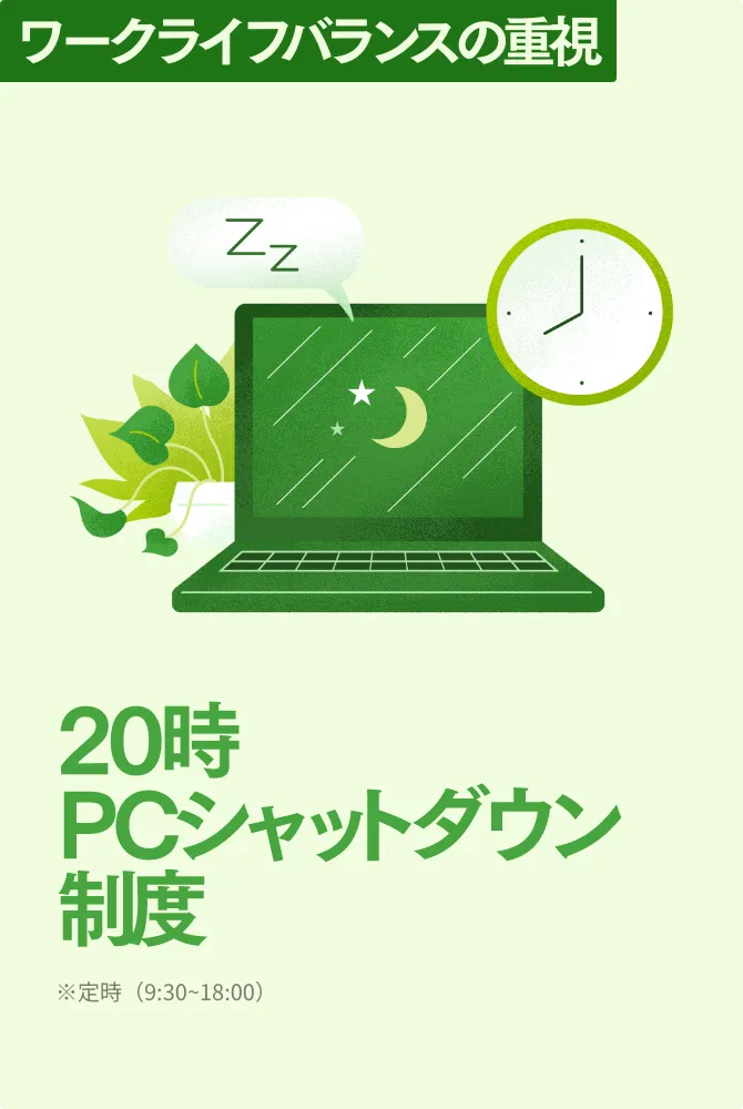 ワークライフバランスの重視 20時PCシャットダウン制度 ※定時（9:30~18:00）